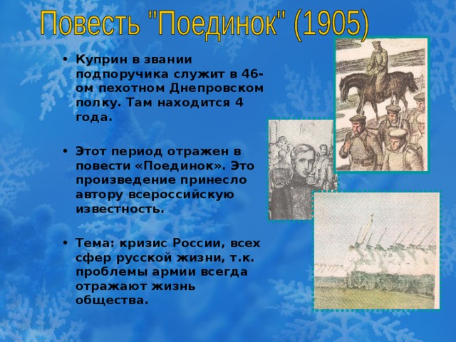 Куприн в звании подпоручика служит в 46-ом пехотном Днепровском полку. Там находится 4 года.  Этот период отражен в повести «Поединок». Это произведение принесло автору всероссийскую известность.  Тема: кризис России, всех сфер русской жизни, т.к. проблемы армии всегда отражают жизнь общества.