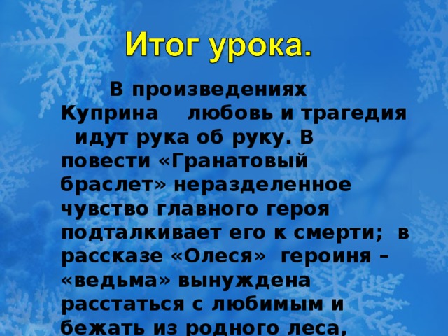 В произведениях Куприна любовь и трагедия идут рука об руку. В повести «Гранатовый браслет» неразделенное чувство главного героя подталкивает его к смерти; в рассказе «Олеся» героиня – «ведьма» вынуждена расстаться с любимым и бежать из родного леса, гонимая суеверными жителями.