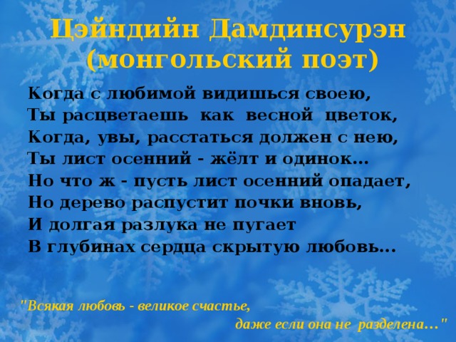 Цэйндийн Дамдинсурэн  (монгольский поэт)   Когда с любимой видишься своею, Ты расцветаешь как весной цветок, Когда, увы, расстаться должен с нею, Ты лист осенний - жёлт и одинок... Но что ж - пусть лист осенний опадает, Но дерево распустит почки вновь, И долгая разлука не пугает В глубинах сердца скрытую любовь... 