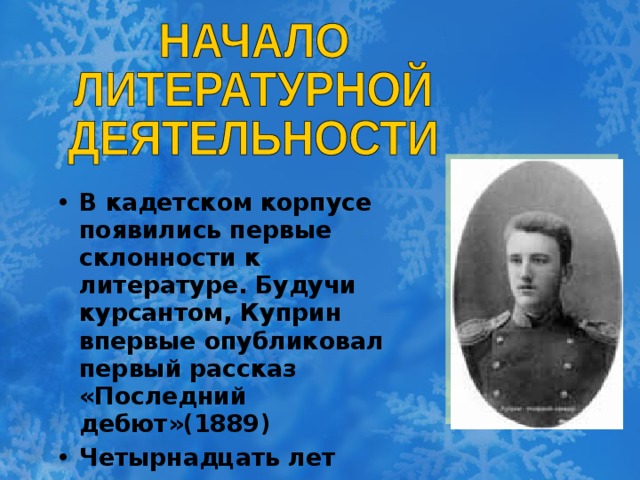 В кадетском корпусе появились первые склонности к литературе. Будучи курсантом, Куприн впервые опубликовал первый рассказ «Последний дебют»(1889) Четырнадцать лет длилась военная жизнь.