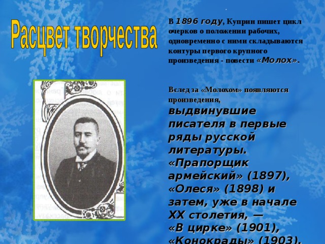 . В  1896 году , Куприн пишет цикл очерков о положении рабочих, одновременно с ними складываются контуры первого крупного произведения  -  повести «Молох».    Вслед за «Молохом» появляются произведения,  выдвинувшие писателя в первые ряды русской литературы. «Прапорщик армейский» (1897), «Олеся» (1898) и затем, уже в начале XX столетия, — «В цирке» (1901), «Конокрады» (1903), «Белый пудель» (1903) и повесть «Поединок» (1905).