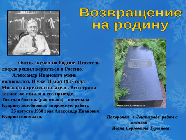 О чень скучал по Родине . Писатель твердо решил вернуться в Россию.  Александр Иванович очень волновался. И уже 31 мая 1937 года Москва встретила писателя . Вся страна тотчас же узнала о его приезде. Тяжелая болезнь (рак языка) помешала Куприну возобновить творческую работу.  25 августа 1938 года Александр Иванович Куприн скончался.    Похоронен  в Ленингра де , рядом с  могилой   Ивана Сергеевича Тургенева .