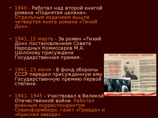 1940 - Работал над второй книгой романа «Поднятая целина». Отдельным изданием вышла четвертая книга романа «Тихий Дон».  1941, 15 марта - За роман «Тихий Дон» постановлением Совета Народных Комиссаров М.А. Шолохову присуждена Государственная премия.  1941, 23 июня - В фонд обороны СССР передал присужденную ему Государственную премию первой степени.  1941- 1945 - Участвовал в Великой Отечественной войне. Работал военным корреспондентом Совинформбюро, газет «Правда» и «Красная звезда».