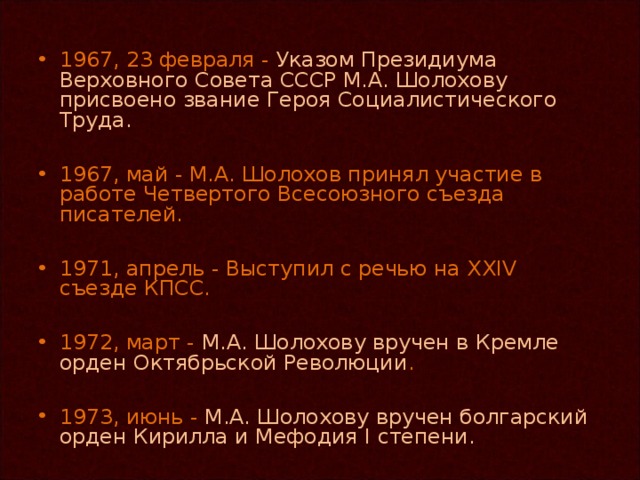 1967, 23 февраля - Указом Президиума Верховного Совета СССР М.А. Шолохову присвоено звание Героя Социалистического Труда.  1967, май - М.А. Шолохов принял участие в работе Четвертого Всесоюзного съезда писателей.  1971, апрель - Выступил с речью на XXIV съезде КПСС.  1972, март - М.А. Шолохову вручен в Кремле орден Октябрьской Революции .  1973, июнь - М.А. Шолохову вручен болгарский орден Кирилла и Мефодия I степени.