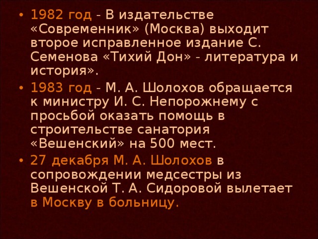 1982 год - В издательстве «Современник» (Москва) выходит второе исправленное издание С. Семенова «Тихий Дон» - литература и история». 1983 год - М. А. Шолохов обращается к министру И. С. Непорожнему с просьбой оказать помощь в строительстве санатория «Вешенский» на 500 мест. 27 декабря М. А. Шолохов в сопровождении медсестры из Вешенской Т. А. Сидоровой вылетает в Москву в больницу.