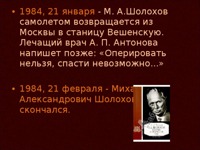 1984, 21 января - М. А.Шолохов самолетом возвращается из Москвы в станицу Вешенскую. Лечащий врач А. П. Антонова напишет позже: «Оперировать нельзя, спасти невозможно...» 1984, 21 февраля - Михаил Александрович Шолохов скончался.