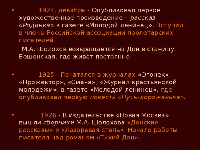 1924, декабрь - Опубликовал первое художественное произведение – рассказ «Родинка» в газете «Молодой ленинец». Вступил в члены Российской ассоциации пролетарских писателей.   М.А. Шолохов возвращается на Дон в станицу Вешенская, где живет постоянно.  1925 - Печатался в журналах «Огонек», «Прожектор», «Смена», «Журнал крестьянской молодежи», в газете «Молодой ленинец», где опубликовал первую повесть «Путь-дороженька».   1926 - В издательстве «Новая Москва» вышли сборники М.А. Шолохова «Донские рассказы» и «Лазоревая степь». Начало работы писателя над романом «Тихий Дон».