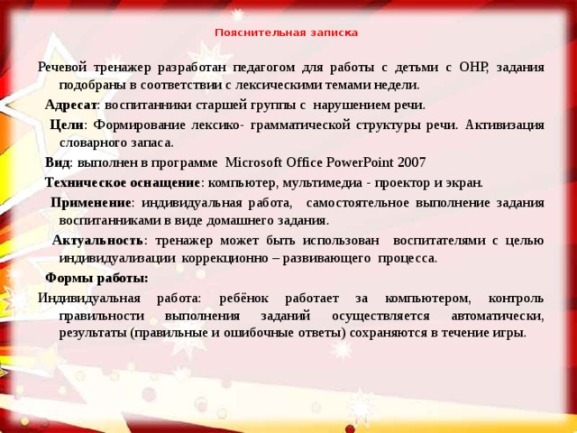 Пояснительная записка   Речевой тренажер разработан педагогом для работы с детьми с ОНР, задания подобраны в соответствии с лексическими темами недели.  Адресат : воспитанники старшей группы с нарушением речи.  Цели : Формирование лексико- грамматической структуры речи. Активизация словарного запаса.  Вид : выполнен в программе Microsoft Office PowerPoint 2007  Техническое оснащение : компьютер, мультимедиа - проектор и экран.  Применение : индивидуальная работа, самостоятельное выполнение задания воспитанниками в виде домашнего задания.  Актуальность : тренажер может быть использован воспитателями с целью индивидуализации коррекционно – развивающего процесса.  Формы работы: Индивидуальная работа: ребёнок работает за компьютером, контроль правильности выполнения заданий осуществляется автоматически, результаты (правильные и ошибочные ответы) сохраняются в течение игры.