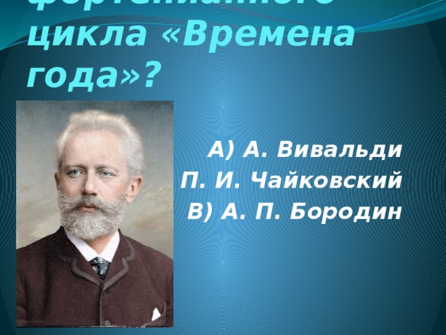 Автор фортепианного цикла «Времена года»? А) А. Вивальди Б) П. И. Чайковский В) А. П. Бородин