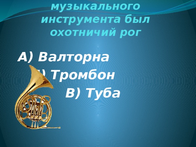 Предком этого музыкального инструмента был охотничий рог А) Валторна  Б) Тромбон В) Туба