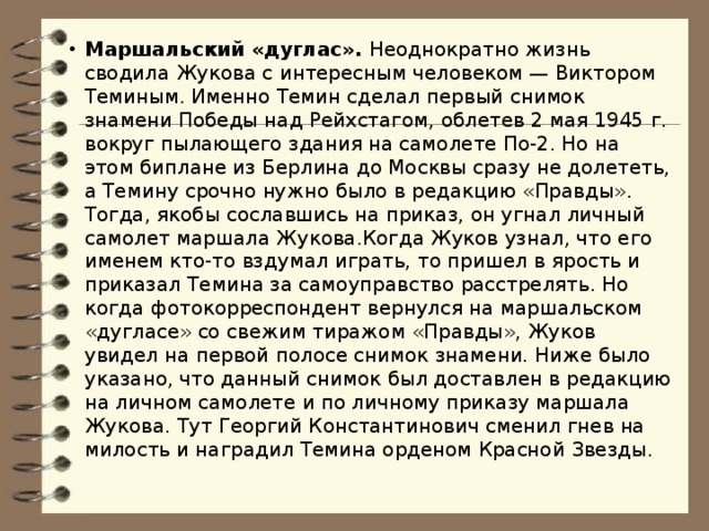 Маршальский «дуглас». Неоднократно жизнь сводила Жукова с интересным человеком — Виктором Теминым. Именно Темин сделал первый снимок знамени Победы над Рейхстагом, облетев 2 мая 1945 г. вокруг пылающего здания на самолете По-2. Но на этом биплане из Берлина до Москвы сразу не долететь, а Темину срочно нужно было в редакцию «Правды». Тогда, якобы сославшись на приказ, он угнал личный самолет маршала Жукова.Когда Жуков узнал, что его именем кто-то вздумал играть, то пришел в ярость и приказал Темина за самоуправство расстрелять. Но когда фотокорреспондент вернулся на маршальском «дугласе» со свежим тиражом «Правды», Жуков увидел на первой полосе снимок знамени. Ниже было указано, что данный снимок был доставлен в редакцию на личном самолете и по личному приказу маршала Жукова. Тут Георгий Константинович сменил гнев на милость и наградил Темина орденом Красной Звезды.