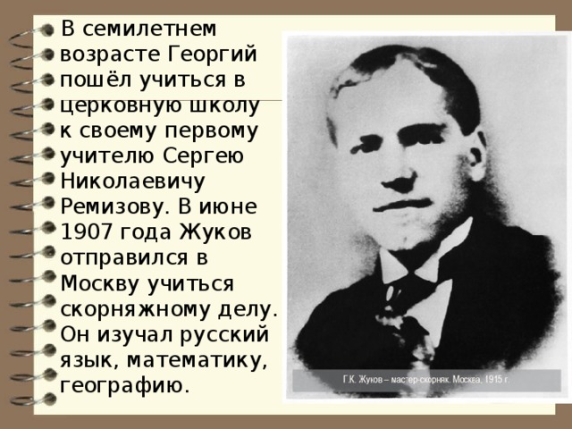 В семилетнем возрасте Георгий пошёл учиться в церковную школу к своему первому учителю Сергею Николаевичу Ремизову. В июне 1907 года Жуков отправился в Москву учиться скорняжному делу. Он изучал русский язык, математику, географию.