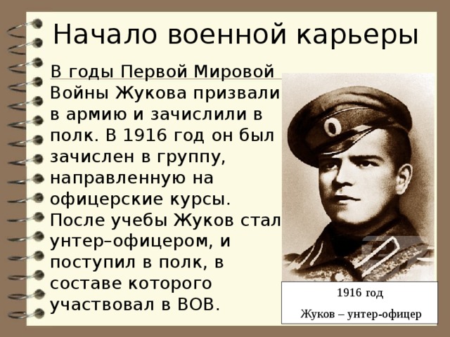 Начало военной карьеры В годы Первой Мировой Войны Жукова призвали в армию и зачислили в полк. В 1916 год он был зачислен в группу, направленную на офицерские курсы. После учебы Жуков стал унтер–офицером, и поступил в полк, в составе которого участвовал в ВОВ. 1916 год  Жуков – унтер-офицер