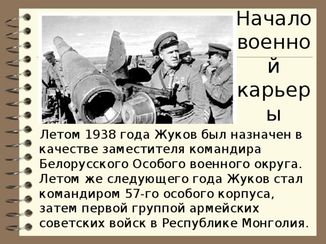 Начало военной карьеры Летом 1938 года Жуков был назначен в качестве заместителя командира Белорусского Особого военного округа. Летом же следующего года Жуков стал командиром 57-го особого корпуса, затем первой группой армейских советских войск в Республике Монголия.