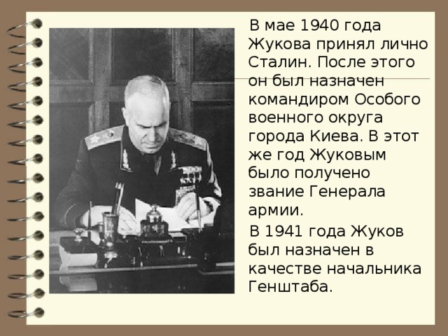 В мае 1940 года Жукова принял лично Сталин. После этого он был назначен командиром Особого военного округа города Киева. В этот же год Жуковым было получено звание Генерала армии. В 1941 года Жуков был назначен в качестве начальника Генштаба.