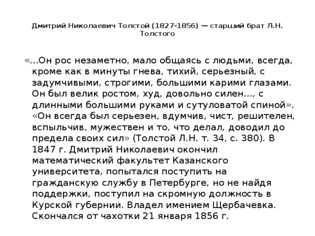 Дмитрий Николаевич Толстой (1827-1856) — старший брат Л.Н. Толстого   «...Он рос незаметно, мало общаясь с людьми, всегда, кроме как в минуты гнева, тихий, серьезный, с задумчивыми, строгими, большими карими глазами. Он был велик ростом, худ, довольно силен..., с длинными большими руками и сутуловатой спиной». «Он всегда был серьезен, вдумчив, чист, решителен, вспыльчив, мужествен и то, что делал, доводил до предела своих сил» (Толстой Л.Н. т. 34, с. 380). В 1847 г. Дмитрий Николаевич окончил математический факультет Казанского университета, попытался поступить на гражданскую службу в Петербурге, но не найдя поддержки, поступил на скромную должность в Курской губернии. Владел имением Щербачевка. Скончался от чахотки 21 января 1856 г.