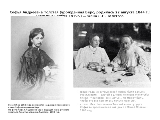 Софья Андреевна Толстая (урожденная Берс, родилась 22 августа 1844 г.; умерла 4 ноября 1919г.) — жена Л.Н. Толстого   Первые годы их супружеской жизни были самыми счастливыми. Толстой в дневнике после женитьбы писал: 