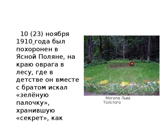 10 (23) ноября 1910  года был похоронен в Ясной Поляне, на краю оврага в лесу, где в детстве он вместе с братом искал «зелёную палочку», хранившую «секрет», как сделать всех людей счастливыми.  Могила Льва Толстого