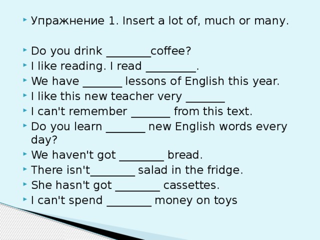 Упражнение 1. Insert a lot of, much or many. Do you drink ________coffee? I like reading. I read _________. We have _______ lessons of English this year. I like this new teacher very _______ I can't remember _______ from this text. Do you learn _______ new English words every day? We haven't got ________ bread. There isn't________ salad in the fridge. She hasn't got ________ cassettes. I can't spend ________ money on toys
