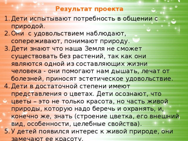 Результат проекта Дети испытывают потребность в общении с природой. Они с удовольствием наблюдают, сопереживают, понимают природу. Дети знают что наша Земля не сможет существовать без растений, так как они являются одной из составляющих жизни человека - они помогают нам дышать, лечат от болезней, приносят эстетическое удовольствие. Дети в достаточной степени имеют представления о цветах. Дети осознают, что цветы – это не только красота, но часть живой природы, которую надо беречь и охранять, и, конечно же, знать (строение цветка, его внешний вид, особенности, целебные свойства). У детей появился интерес к живой природе, они замечают ее красоту.