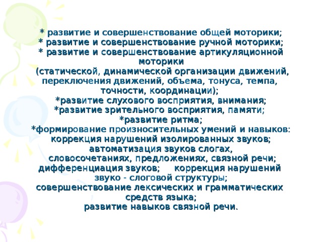 * развитие и совершенствование общей моторики;  * развитие и совершенствование ручной моторики;  * развитие и совершенствование артикуляционной моторики  (статической, динамической организации движений, переключения движений, объема, тонуса, темпа,  точности, координации);  *развитие слухового восприятия, внимания;  *развитие зрительного восприятия, памяти;  *развитие ритма;  *формирование произносительных умений и навыков: коррекция нарушений изолированных звуков; автоматизация звуков слогах,  словосочетаниях, предложениях, связной речи; дифференциация звуков; коррекция нарушений  звуко - слоговой структуры;  совершенствование лексических и грамматических  средств языка;  развитие навыков связной речи.