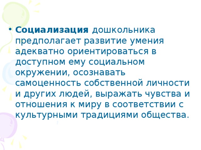 Социализация дошкольника предполагает развитие умения адекватно ориентироваться в доступном ему социальном окружении, осознавать самоценность собственной личности и других людей, выражать чувства и отношения к миру в соответствии с культурными традициями общества.