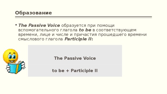 Образование The Passive Voice   образуется при помощи вспомогательного глагола  to be  в соответствующем времени, лице и числе и причастия прошедшего времени смыслового глагола   Participle II :       The Passive Voice to be + Participle II
