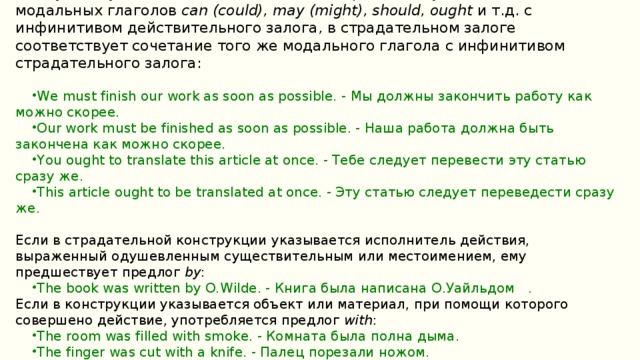Сказуемому в действительном залоге, выраженному сочетанием одного из модальных глаголов  can (could), may (might), should, ought  и т.д. с инфинитивом действительного залога, в страдательном залоге соответствует сочетание того же модального глагола с инфинитивом страдательного залога: We must finish our work as soon as possible. - Мы должны закончить работу как можно скорее. Our work must be finished as soon as possible. - Наша работа должна быть закончена как можно скорее. You ought to translate this article at once. - Тебе следует перевести эту статью сразу же. This article ought to be translated at once. - Эту статью следует переведести сразу же. Если в страдательной конструкции указывается исполнитель действия, выраженный одушевленным существительным или местоимением, ему предшествует предлог  by : The book was written by O.Wilde. - Книга была написана О.Уайльдом   . Если в конструкции указывается объект или материал, при помощи которого совершено действие, употребляется предлог  with :
