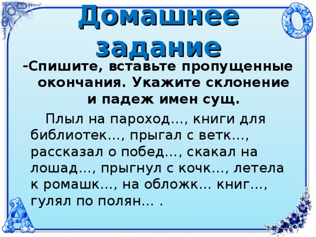 Домашнее задание -Спишите, вставьте пропущенные окончания. Укажите склонение и падеж имен сущ.  Плыл на пароход…, книги для библиотек…, прыгал с ветк…, рассказал о побед…, скакал на лошад…, прыгнул с кочк…, летела к ромашк…, на обложк… книг…, гулял по полян… .