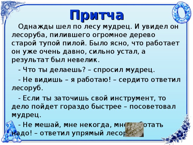 Притча  Однажды шел по лесу мудрец. И увидел он лесоруба, пилившего огромное дерево старой тупой пилой. Было ясно, что работает он уже очень давно, сильно устал, а результат был невелик.  - Что ты делаешь? – спросил мудрец.  - Не видишь – я работаю! – сердито ответил лесоруб.  - Если ты заточишь свой инструмент, то дело пойдет гораздо быстрее – посоветовал мудрец.  - Не мешай, мне некогда, мне работать надо! – ответил упрямый лесоруб.