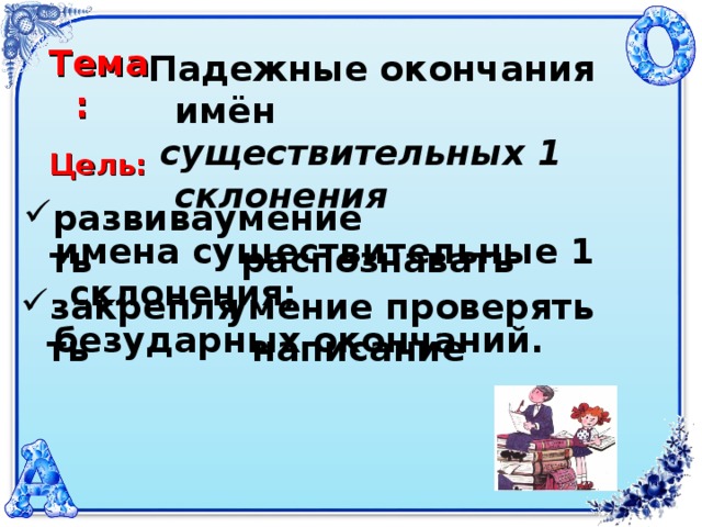 Тема: Падежные окончания имён  существительных 1 склонения Цель: развивать умение распознавать  имена существительные 1 склонения; закреплять умение проверять написание безударных окончаний.