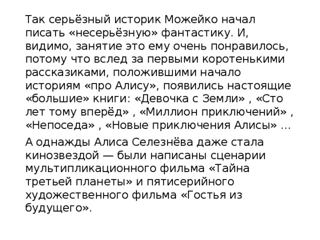 Так серьёзный историк Можейко начал писать «несерьёзную» фантастику. И, видимо, занятие это ему очень понравилось, потому что вслед за первыми коротенькими рассказиками, положившими начало историям «про Алису», появились настоящие «большие» книги: «Девочка с Земли» , «Сто лет тому вперёд» , «Миллион приключений» , «Непоседа» , «Новые приключения Алисы» … А однажды Алиса Селезнёва даже стала кинозвездой — были написаны сценарии мультипликационного фильма «Тайна третьей планеты» и пятисерийного художественного фильма «Гостья из будущего».