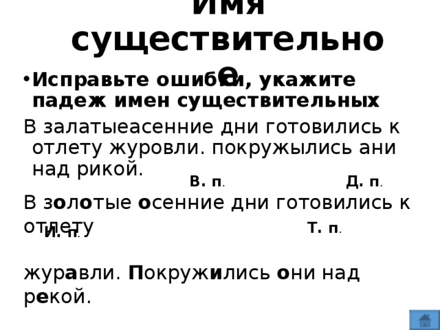 Имя  существительное Исправьте ошибки, укажите падеж имен существительных В залатыеасенние дни готовились к отлету журовли. покружылись ани над рикой. В. п . Д. п . В з о л о тые о сенние дни готовились к отлету жур а вли. П окруж и лись о ни над р е кой. Т. п . И. п .