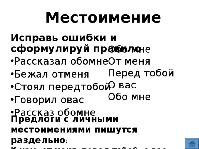 Местоимение Исправь ошибки и сформулируй правило Рассказал обомне Бежал отменя Стоял передтобой Говорил овас Рассказ обомне  Обо мне От меня Перед тобой О вас Обо мне Предлоги с личными местоимениями пишутся раздельно : К нам, от меня, перед тобой, о вас, обо мне.