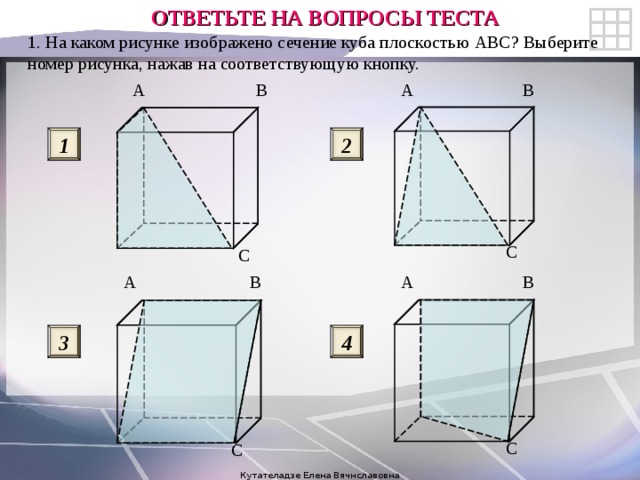 ОТВЕТЬТЕ НА ВОПРОСЫ ТЕСТА 1. На каком рисунке изображено сечение куба плоскостью ABC ? Выберите номер рисунка, нажав на соответствующую кнопку. B A A B 2 1 C C B A A B 3 4 C C Кутателадзе Елена Вячнславовна