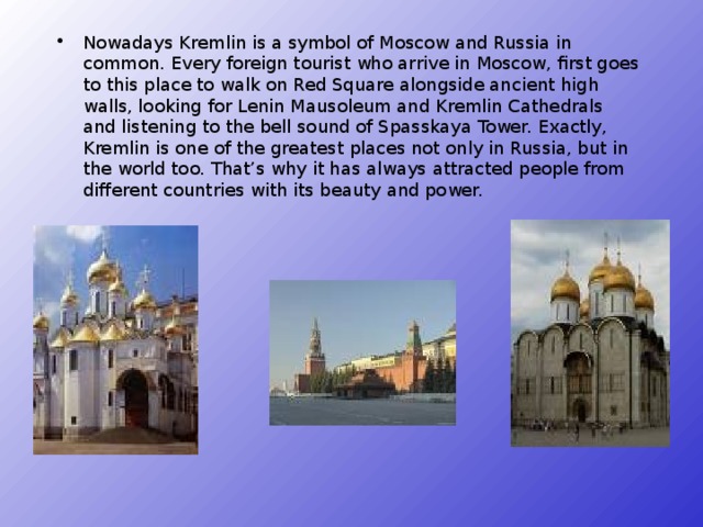 Nowadays Kremlin is a symbol of Moscow and Russia in common. Every foreign tourist who arrive in Moscow, first goes to this place to walk on Red Square alongside ancient high walls, looking for Lenin Mausoleum and Kremlin Cathedrals and listening to the bell sound of Spasskaya Tower. Exactly, Kremlin is one of the greatest places not only in Russia, but in the world too. That’s why it has always attracted people from different countries with its beauty and power.