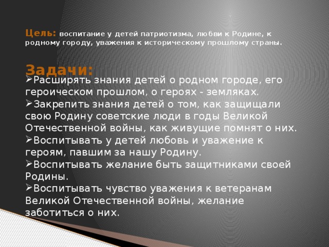 Цель: воспитание у детей патриотизма, любви к Родине, к родному городу, уважения к историческому прошлому страны.   Задачи:  Расширять знания детей о родном городе, его героическом прошлом, о героях - земляках. Закрепить знания детей о том, как защищали свою Родину советские люди в годы Великой Отечественной войны, как живущие помнят о них. Воспитывать у детей любовь и уважение к героям, павшим за нашу Родину. Воспитывать желание быть защитниками своей Родины. Воспитывать чувство уважения к ветеранам Великой Отечественной войны, желание заботиться о них.