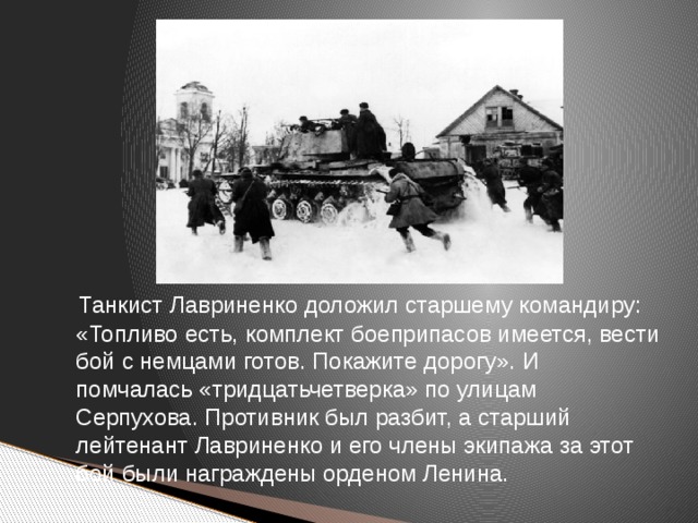 Танкист Лавриненко доложил старшему командиру: «Топливо есть, комплект боеприпасов имеется, вести бой с немцами готов. Покажите дорогу». И помчалась «тридцатьчетверка» по улицам Серпухова. Противник был разбит, а старший лейтенант Лавриненко и его члены экипажа за этот бой были награждены орденом Ленина.