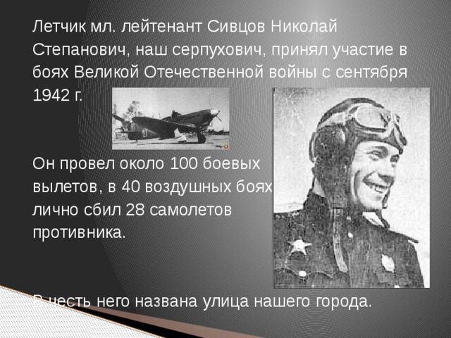 Летчик мл. лейтенант Сивцов Николай Степанович, наш серпухович, принял участие в боях Великой Отечественной войны с сентября 1942 г. Он провел около 100 боевых вылетов, в 40 воздушных боях лично сбил 28 самолетов противника. В честь него названа улица нашего города.