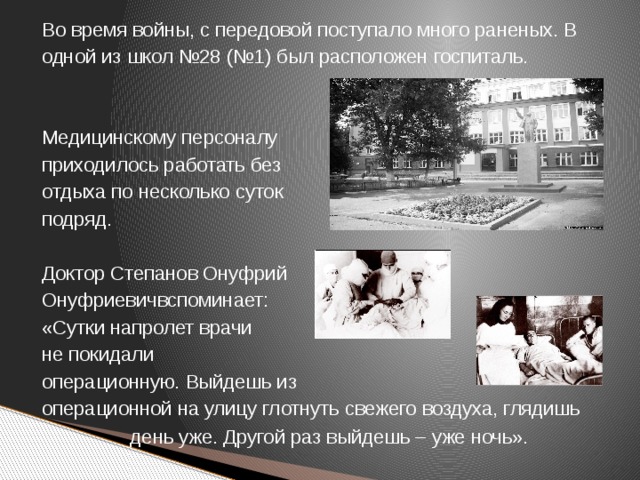 Во время войны, с передовой поступало много раненых. В одной из школ №28 (№1) был расположен госпиталь. Медицинскому персоналу приходилось работать без отдыха по несколько суток подряд. Доктор Степанов Онуфрий Онуфриевичвспоминает: «Сутки напролет врачи не покидали операционную. Выйдешь из операционной на улицу глотнуть свежего воздуха, глядишь день уже. Другой раз выйдешь – уже ночь».  