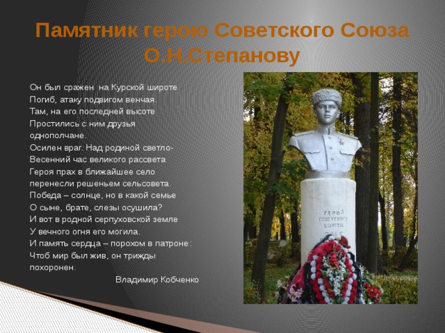 Памятник герою Советского Союза О.Н.Степанову Он был сражен  на Курской широте Погиб, атаку подвигом венчая. Там, на его последней высоте Простились с ним друзья однополчане. Осилен враг. Над родиной светло- Весенний час великого рассвета Героя прах в ближайшее село перенесли решеньем сельсовета. Победа – солнце, но в какой семье О сыне, брате, слезы осушила? И вот в родной серпуховской земле У вечного огня его могила. И память сердца – порохом в патроне: Чтоб мир был жив, он трижды похоронен.  Владимир Кобченко