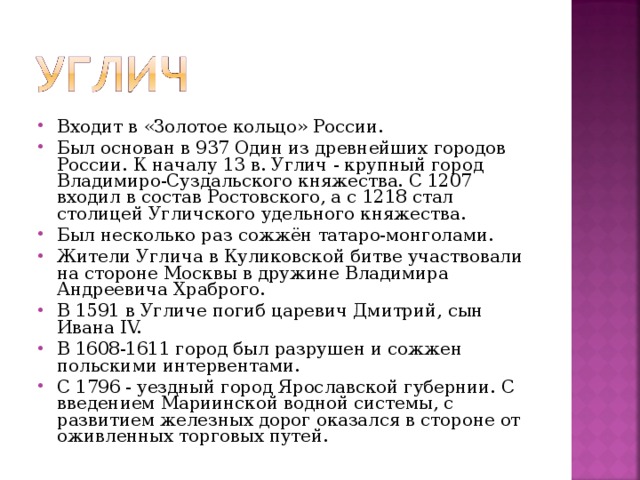 Входит в «Золотое кольцо» России. Был основан в 937 Один из древнейших городов России. К началу 13 в. Углич - крупный город Владимиро-Суздальского княжества. С 1207 входил в состав Ростовского, а с 1218 стал столицей Угличского удельного княжества. Был несколько раз сожжён татаро-монголами. Жители Углича в Куликовской битве участвовали на стороне Москвы в дружине Владимира Андреевича Храброго. В 1591 в Угличе погиб царевич Дмитрий, сын Ивана IV. В 1608-1611 город был разрушен и сожжен польскими интервентами. С 1796 - уездный город Ярославской губернии. С введением Мариинской водной системы, с развитием железных дорог оказался в стороне от оживленных торговых путей.