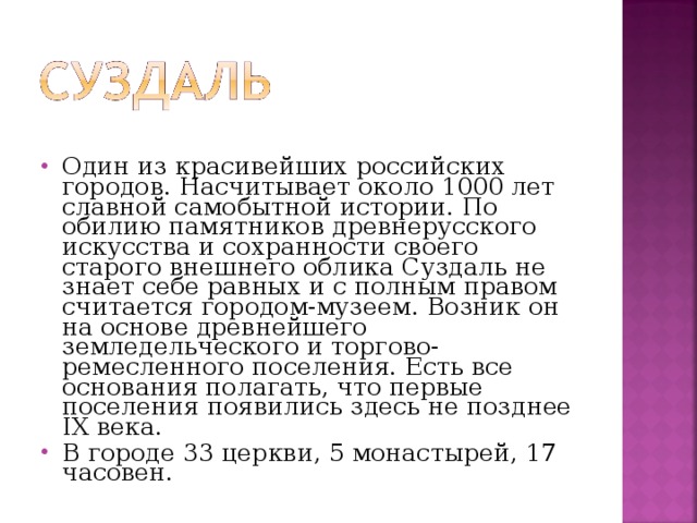 Один из красивейших российских городов. Насчитывает около 1000 лет славной самобытной истории. По обилию памятников древнерусского искусства и сохранности своего старого внешнего облика Суздаль не знает себе равных и с полным правом считается городом-музеем. Возник он на основе древнейшего земледельческого и торгово-ремесленного поселения. Есть все основания полагать, что первые поселения появились здесь не позднее IX века. В городе 33 церкви, 5 монастырей, 17 часовен.