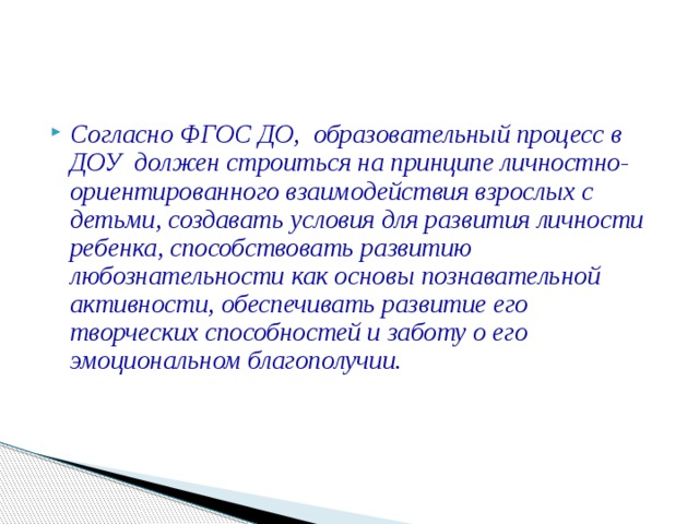 Согласно ФГОС ДО, образовательный процесс в ДОУ должен строиться на принципе личностно-ориентированного взаимодействия взрослых с детьми, создавать условия для развития личности ребенка, способствовать развитию любознательности как основы познавательной активности, обеспечивать развитие его творческих способностей и заботу о его эмоциональном благополучии.