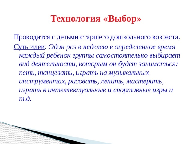 Технология «Выбор» Проводится с детьми старшего дошкольного возраста. Суть идеи : Один раз в неделею в определенное время каждый ребенок группы самостоятельно выбирает вид деятельности, которым он будет заниматься: петь, танцевать, играть на музыкальных инструментах, рисовать, лепить, мастерить, играть в интеллектуальные и спортивные игры и т.д.