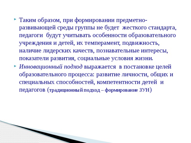 Таким образом, при формировании предметно-развивающей среды группы не будет жесткого стандарта, педагоги будут учитывать особенности образовательного учреждения и детей, их темперамент, подвижность, наличие лидерских качеств, познавательные интересы, показатели развития, социальные условия жизни. Инновационный подход выражается в постановке целей образовательного процесса: развитие личности, общих и специальных способностей, компетентности детей  и педагогов ( традиционный подход – формирование ЗУН )