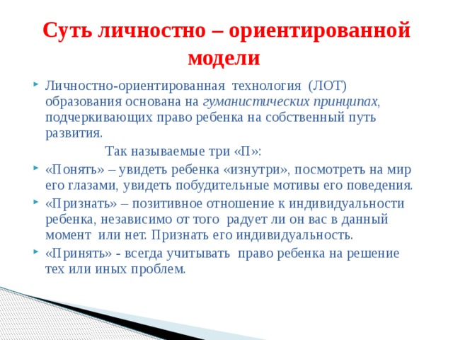 Суть личностно – ориентированной модели Личностно-ориентированная технология (ЛОТ) образования основана на гуманистических принципах , подчеркивающих право ребенка на собственный путь развития.  Так называемые три «П»: