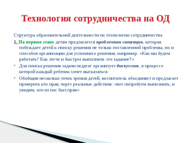 Технология сотрудничества на ОД Структура образовательной деятельности по технологии сотрудничества 1. На первом этапе детям предлагается  проблемная ситуация ,  которая побуждает детей к поиску решения не только поставленной проблемы, но и способов организации для успешного решения, например: «Как мы будем работать? Как легче и быстрее выполнить это задание?»