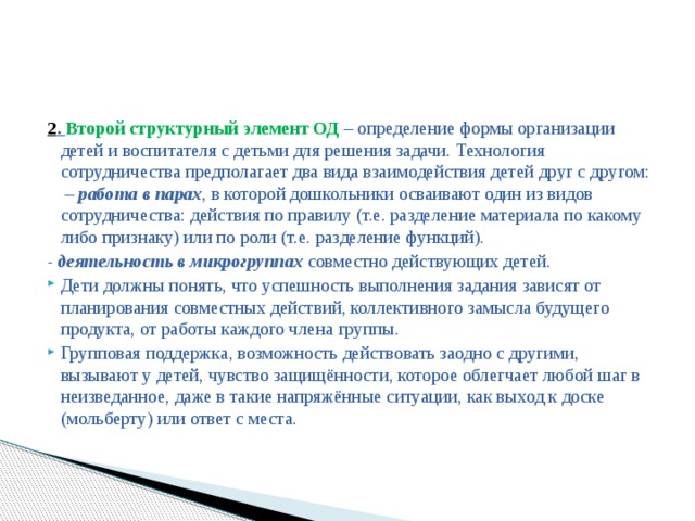 2 . Второй структурный элемент ОД – определение формы организации детей и воспитателя с детьми для решения задачи. Технология сотрудничества предполагает два вида взаимодействия детей друг с другом:  –  работа в парах , в которой дошкольники осваивают один из видов сотрудничества: действия по правилу (т.е. разделение материала по какому либо признаку) или по роли (т.е. разделение функций). - деятельность в микрогруппах  совместно действующих детей.