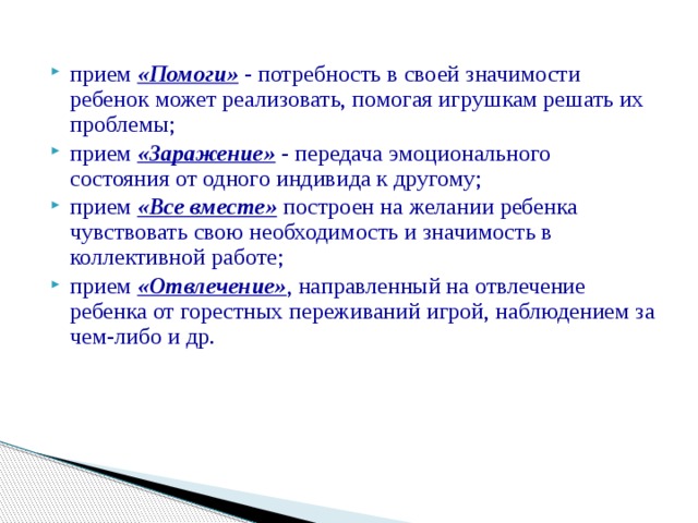 прием «Помоги» - потребность в своей значимости ребенок может реализовать, помогая игрушкам решать их проблемы; прием «Заражение» - передача эмоционального состояния от одного индивида к другому; прием «Все вместе» построен на желании ребенка чувствовать свою необходимость и значимость в коллективной работе; прием «Отвлечение»